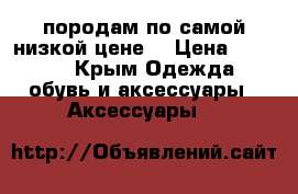 породам по самой низкой цене  › Цена ­ 3 500 - Крым Одежда, обувь и аксессуары » Аксессуары   